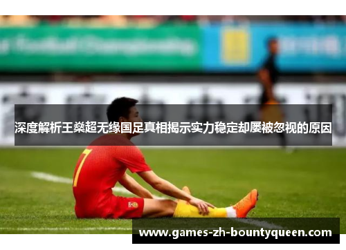 深度解析王燊超无缘国足真相揭示实力稳定却屡被忽视的原因