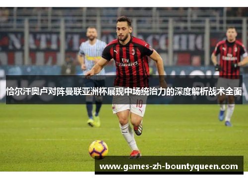 恰尔汗奥卢对阵曼联亚洲杯展现中场统治力的深度解析战术全面 恰尔汗奥卢对阵曼联亚洲杯展现中场统治力的深度解析战术全面