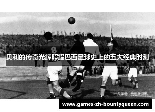 贝利的传奇光辉照耀巴西足球史上的五大经典时刻 贝利的传奇光辉照耀巴西足球史上的五大经典时刻