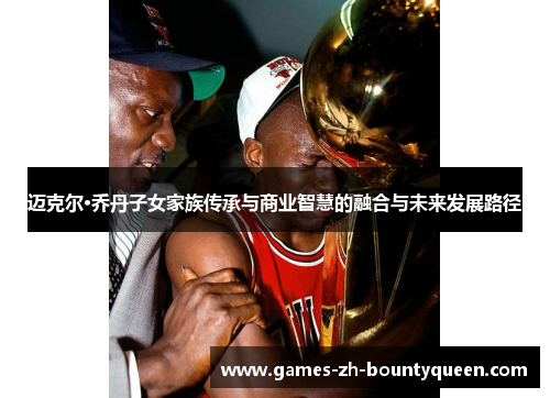 迈克尔·乔丹子女家族传承与商业智慧的融合与未来发展路径 迈克尔·乔丹子女家族传承与商业智慧的融合与未来发展路径