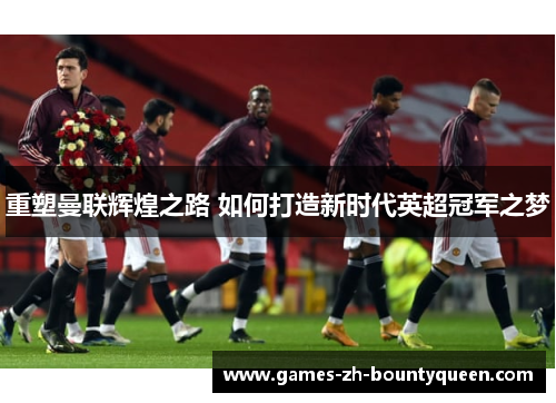 重塑曼联辉煌之路 如何打造新时代英超冠军之梦