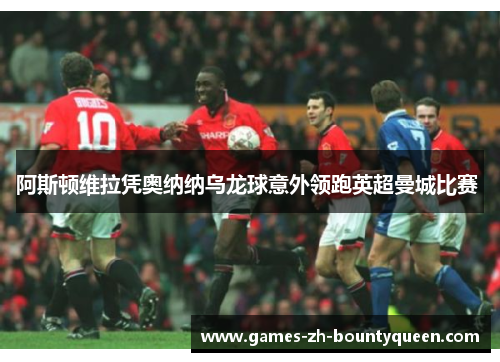 阿斯顿维拉凭奥纳纳乌龙球意外领跑英超曼城比赛 