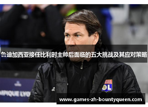 鲁迪加西亚接任比利时主帅后面临的五大挑战及其应对策略 鲁迪加西亚接任比利时主帅后面临的五大挑战及其应对策略
