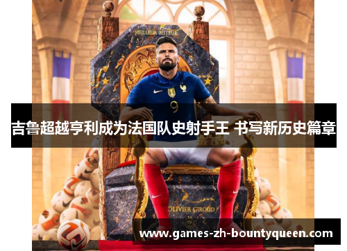 吉鲁超越亨利成为法国队史射手王 书写新历史篇章 吉鲁超越亨利成为法国队史射手王 书写新历史篇章