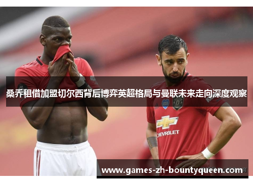 桑乔租借加盟切尔西背后博弈英超格局与曼联未来走向深度观察