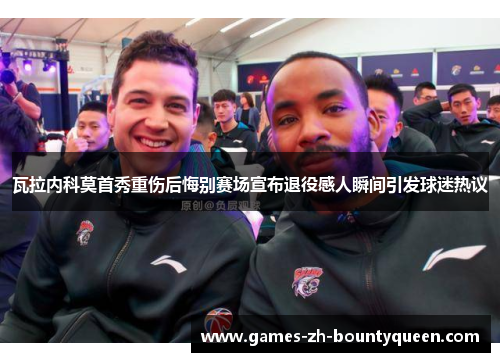 瓦拉内科莫首秀重伤后悔别赛场宣布退役感人瞬间引发球迷热议