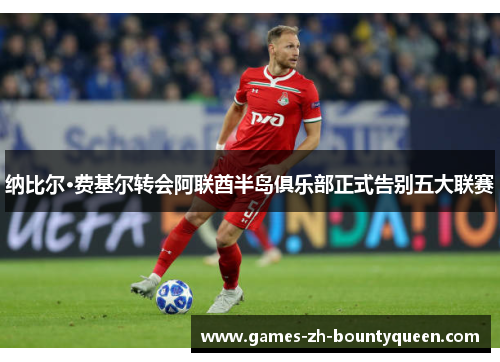 纳比尔·费基尔转会阿联酋半岛俱乐部正式告别五大联赛 纳比尔·费基尔转会阿联酋半岛俱乐部正式告别五大联赛