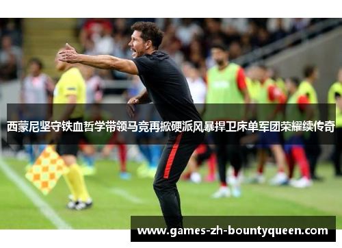 西蒙尼坚守铁血哲学带领马竞再掀硬派风暴捍卫床单军团荣耀续传奇