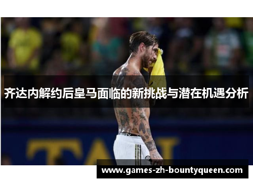 齐达内解约后皇马面临的新挑战与潜在机遇分析 齐达内解约后皇马面临的新挑战与潜在机遇分析
